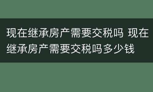 现在继承房产需要交税吗 现在继承房产需要交税吗多少钱