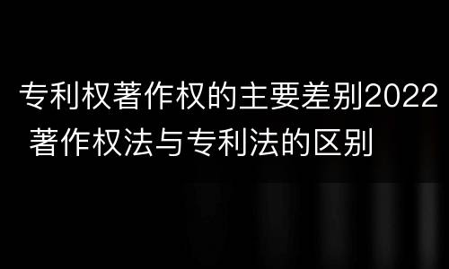 专利权著作权的主要差别2022 著作权法与专利法的区别