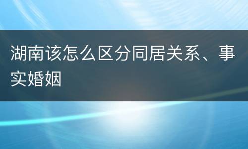 湖南该怎么区分同居关系、事实婚姻