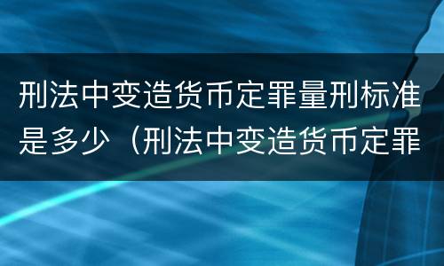 刑法中变造货币定罪量刑标准是多少（刑法中变造货币定罪量刑标准是多少）