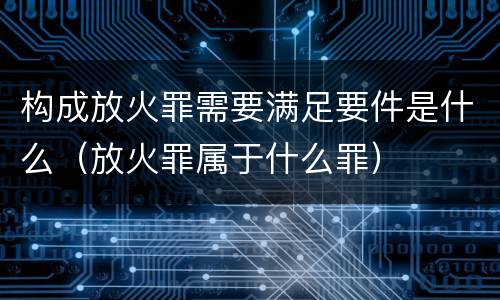 构成放火罪需要满足要件是什么（放火罪属于什么罪）