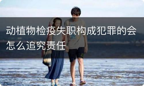 动植物检疫失职构成犯罪的会怎么追究责任