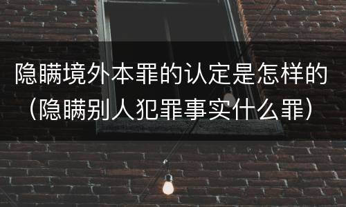 隐瞒境外本罪的认定是怎样的（隐瞒别人犯罪事实什么罪）
