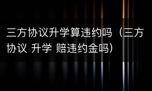三方协议升学算违约吗（三方协议 升学 赔违约金吗）