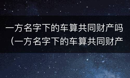 一方名字下的车算共同财产吗（一方名字下的车算共同财产吗怎么算）