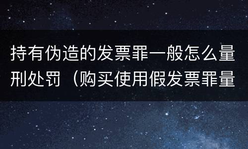 持有伪造的发票罪一般怎么量刑处罚（购买使用假发票罪量刑）