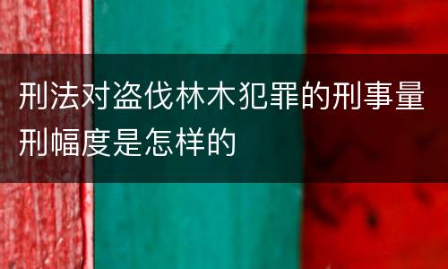 刑法对盗伐林木犯罪的刑事量刑幅度是怎样的