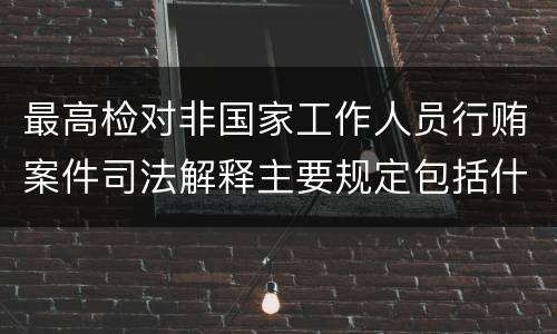 最高检对非国家工作人员行贿案件司法解释主要规定包括什么