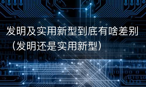 发明及实用新型到底有啥差别(发明还是实用新型)