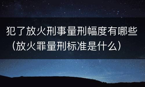 犯了放火刑事量刑幅度有哪些（放火罪量刑标准是什么）