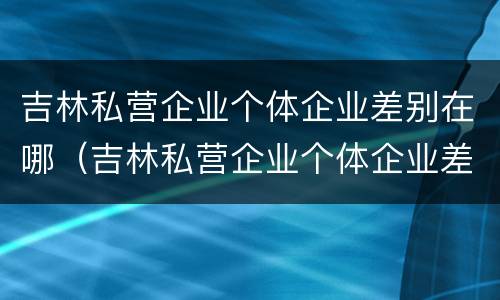 吉林私营企业个体企业差别在哪（吉林私营企业个体企业差别在哪查）