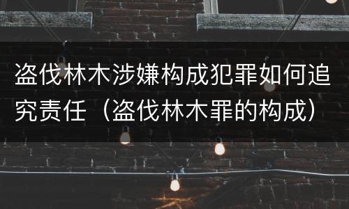 盗伐林木涉嫌构成犯罪如何追究责任（盗伐林木罪的构成）