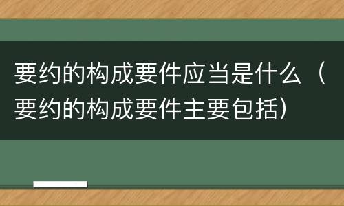 要约的构成要件应当是什么（要约的构成要件主要包括）