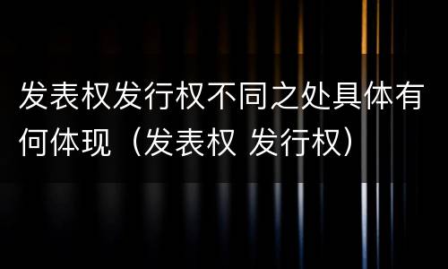 发表权发行权不同之处具体有何体现（发表权 发行权）