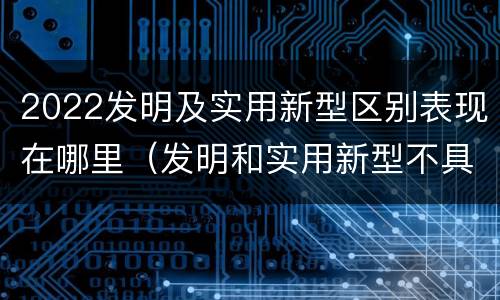 2022发明及实用新型区别表现在哪里（发明和实用新型不具有什么特性）