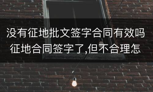 没有征地批文签字合同有效吗 征地合同签字了,但不合理怎么办?