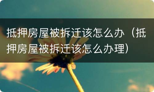 抵押房屋被拆迁该怎么办（抵押房屋被拆迁该怎么办理）