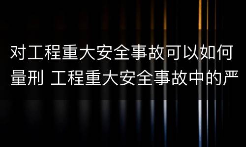 对工程重大安全事故可以如何量刑 工程重大安全事故中的严重后果