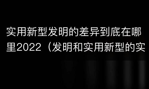 实用新型发明的差异到底在哪里2022（发明和实用新型的实用性）
