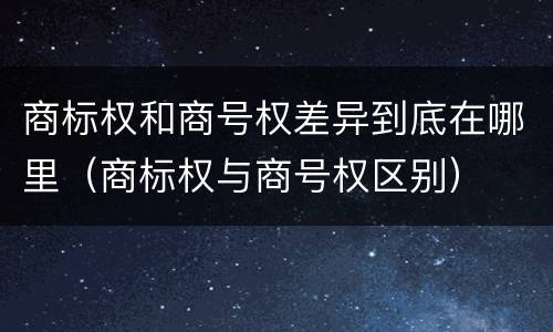 商标权和商号权差异到底在哪里（商标权与商号权区别）