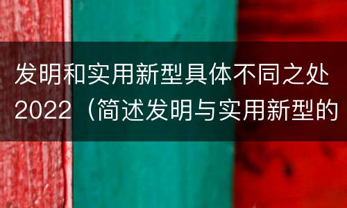 发明和实用新型具体不同之处2022（简述发明与实用新型的区别）