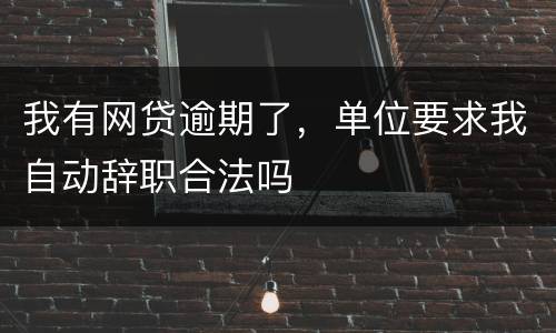 我有网贷逾期了，单位要求我自动辞职合法吗