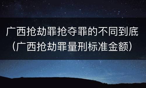 广西抢劫罪抢夺罪的不同到底（广西抢劫罪量刑标准金额）