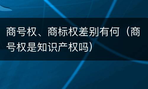 商号权、商标权差别有何（商号权是知识产权吗）