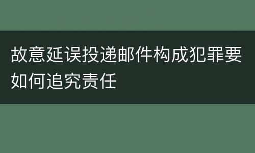 故意延误投递邮件构成犯罪要如何追究责任