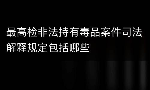 最高检非法持有毒品案件司法解释规定包括哪些