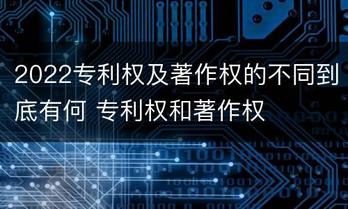 2022专利权及著作权的不同到底有何 专利权和著作权