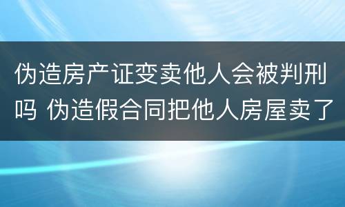 伪造房产证变卖他人会被判刑吗 伪造假合同把他人房屋卖了