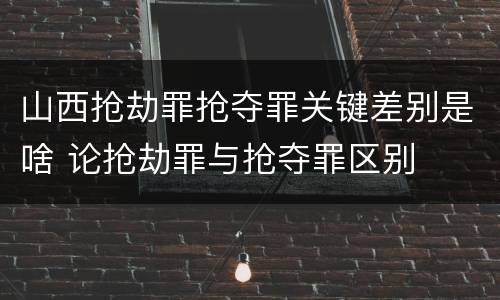 山西抢劫罪抢夺罪关键差别是啥 论抢劫罪与抢夺罪区别