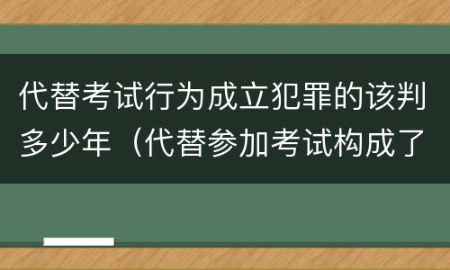 代替考试行为成立犯罪的该判多少年（代替参加考试构成了什么犯罪）