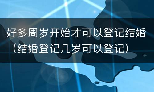 好多周岁开始才可以登记结婚（结婚登记几岁可以登记）
