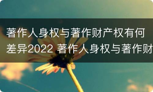 著作人身权与著作财产权有何差异2022 著作人身权与著作财产权的区别
