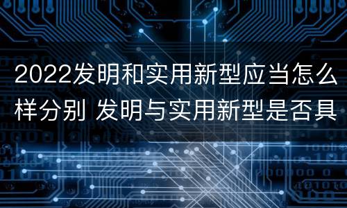 2022发明和实用新型应当怎么样分别 发明与实用新型是否具有实用性