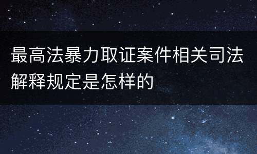 最高法暴力取证案件相关司法解释规定是怎样的