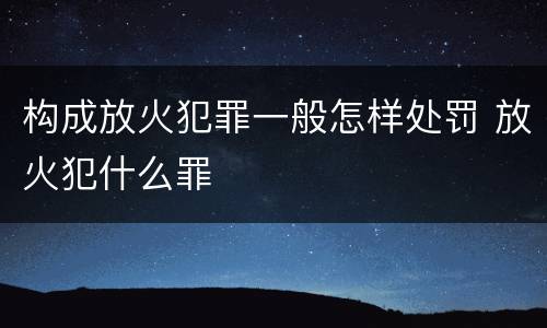 构成放火犯罪一般怎样处罚 放火犯什么罪