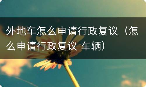 外地车怎么申请行政复议（怎么申请行政复议 车辆）