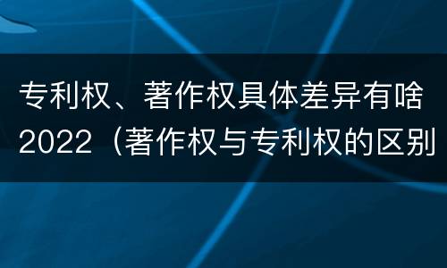 专利权、著作权具体差异有啥2022（著作权与专利权的区别）