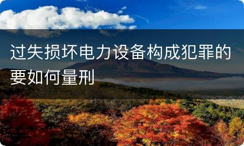 过失损坏电力设备构成犯罪的要如何量刑