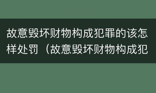 故意毁坏财物构成犯罪的该怎样处罚（故意毁坏财物构成犯罪的该怎样处罚呢）