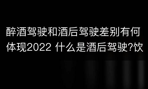 醉酒驾驶和酒后驾驶差别有何体现2022 什么是酒后驾驶?饮酒驾驶与醉酒驾驶的区别是什么?