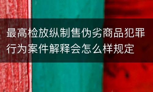 最高检放纵制售伪劣商品犯罪行为案件解释会怎么样规定