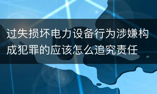 过失损坏电力设备行为涉嫌构成犯罪的应该怎么追究责任