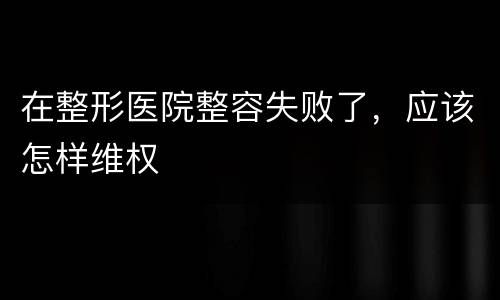 在整形医院整容失败了，应该怎样维权