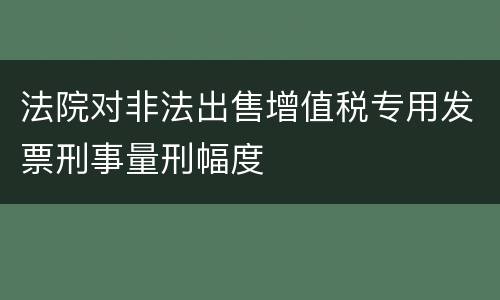 法院对非法出售增值税专用发票刑事量刑幅度