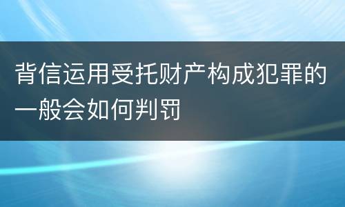 背信运用受托财产构成犯罪的一般会如何判罚