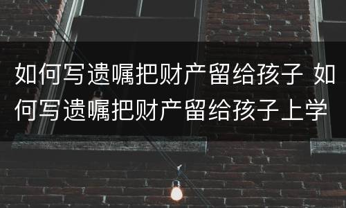如何写遗嘱把财产留给孩子 如何写遗嘱把财产留给孩子上学